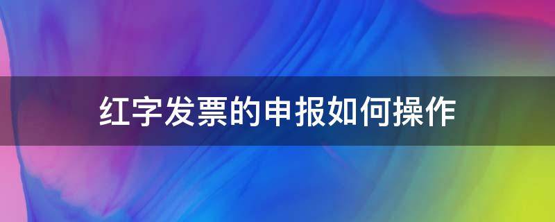 红字发票的申报如何操作 最新红字发票操作步骤