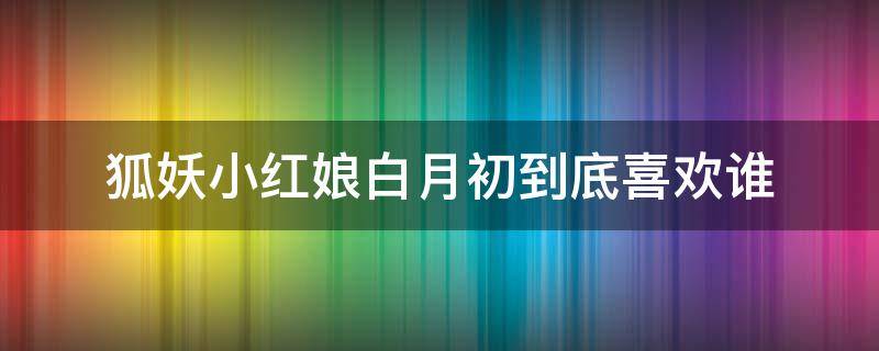 狐妖小红娘白月初到底喜欢谁（狐妖小红娘白月初到底是谁）