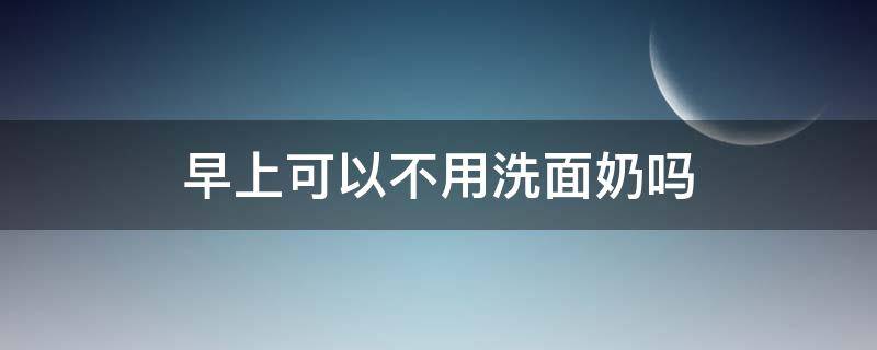 早上可以不用洗面奶吗 早上洗脸可以不用洗面奶吗?