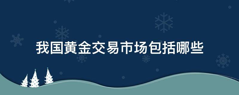 我国黄金交易市场包括哪些（我国的黄金交易市场是哪两个）