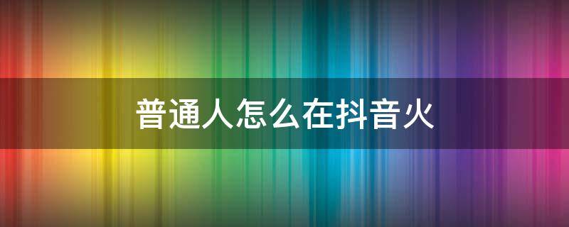 普通人怎么在抖音火（普通人怎么在抖音火起来）