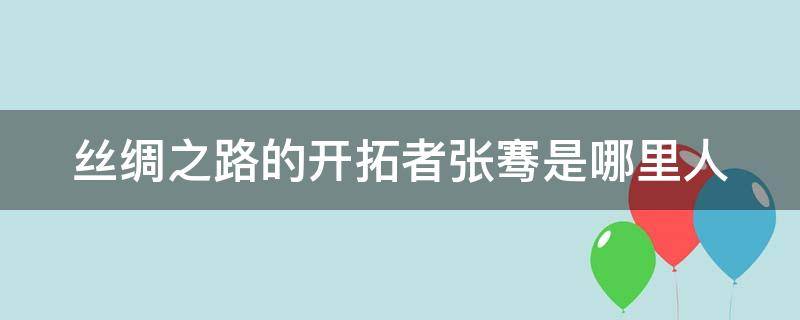 丝绸之路的开拓者张骞是哪里人（丝绸之路的开拓者张骞怎么读）