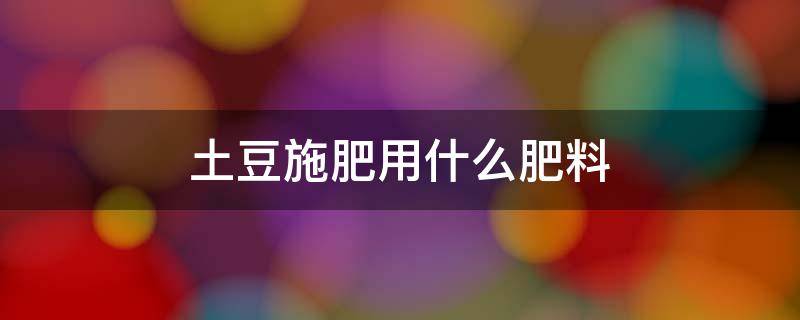 土豆施肥用什么肥料（土豆施用什么肥料效果好）