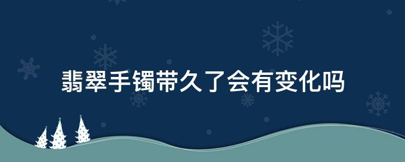 翡翠手镯带久了会有变化吗 翡翠手镯带多久会有变化