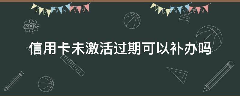 信用卡未激活过期可以补办吗（办理的信用卡没有激活,什么时候过期）