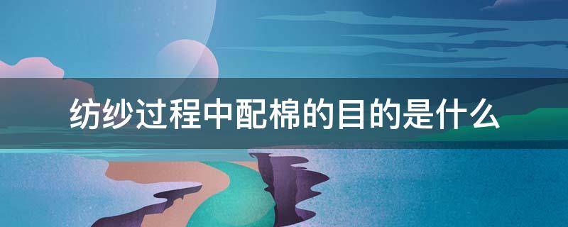 纺纱过程中配棉的目的是什么（配棉的目的是什么?原棉一般采用什么配棉方法?）