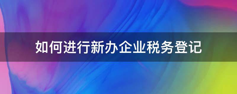 如何进行新办企业税务登记 新办企业怎么做税务登记