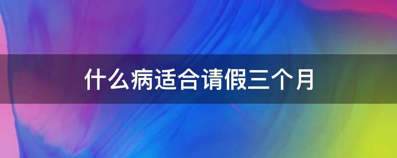 什么病适合请假三个月（什么病适合请假三个月以上）