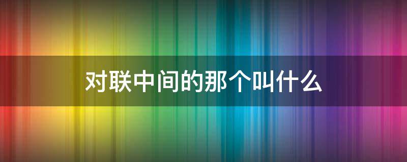 对联中间的那个叫什么 对联上面的叫