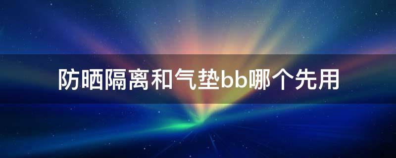 防晒隔离和气垫bb哪个先用 防晒,隔离和气垫bb哪个先用