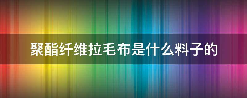 聚酯纤维拉毛布是什么料子的 聚酯纤维布是什么布料