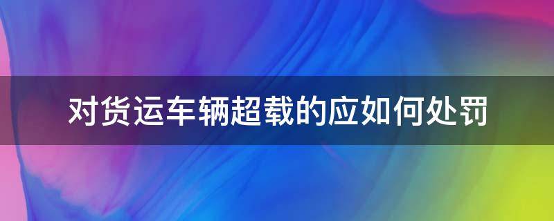 对货运车辆超载的应如何处罚（货运车辆超限超载的处罚依据）