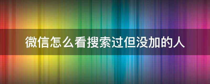 微信怎么看搜索过但没加的人 微信怎么看自己搜索添加过的人