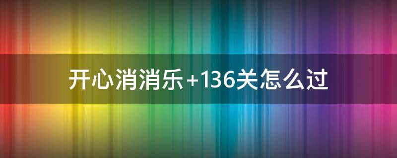 开心消消乐+136关怎么过（开心消消乐136关怎么过 136关攻略）