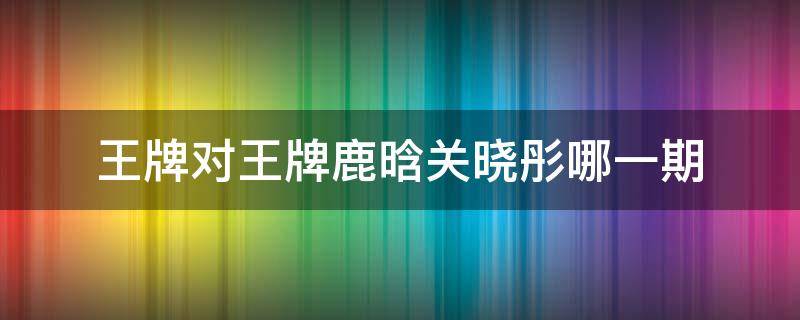 王牌对王牌鹿晗关晓彤哪一期 王牌对王牌关晓彤鹿晗是哪一期