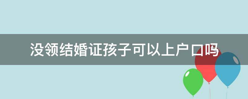 没领结婚证孩子可以上户口吗 没有领结婚证孩子能上户口吗