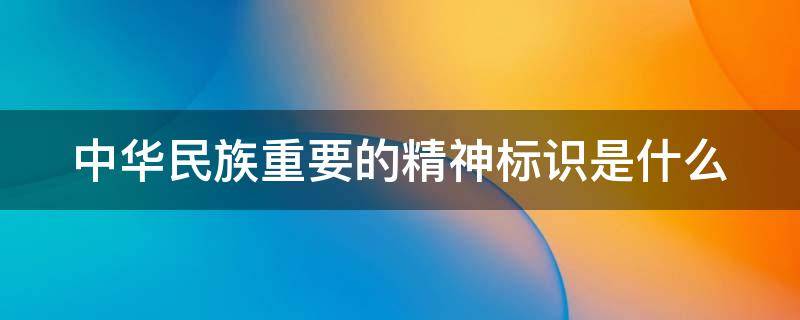 中华民族重要的精神标识是什么 中华民族重要的精神标识是崇尚什么生活