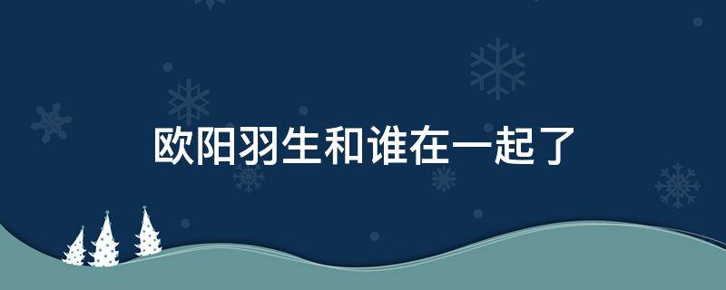 欧阳羽生和谁在一起了 欧阳羽生的电视剧