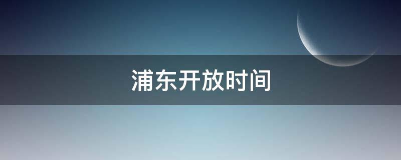 浦东开放时间（上海浦东开放时间）