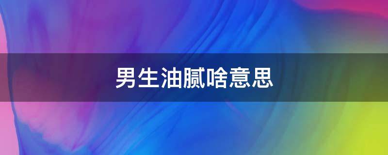 男生油腻啥意思 一个男生油腻是什么意思