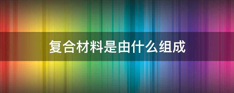 复合材料是由什么组成（复合材料一般由什么和什么复合而成）