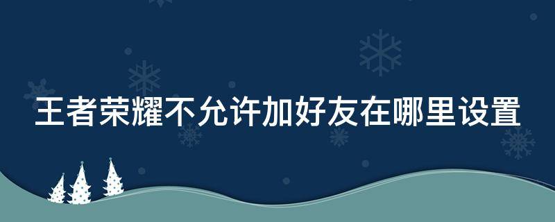 王者荣耀不允许加好友在哪里设置（王者不允许加好友怎么关闭）