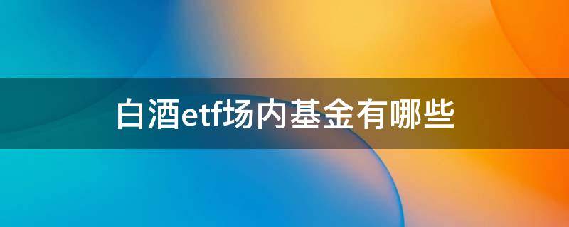 白酒etf场内基金有哪些 白酒etf 场内