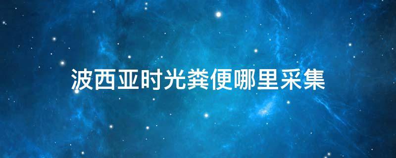 波西亚时光粪便哪里采集（波西亚时光采集攻略）