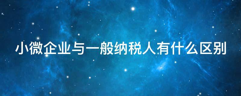 小微企业与一般纳税人有什么区别（小微型企业和一般纳税人区别）