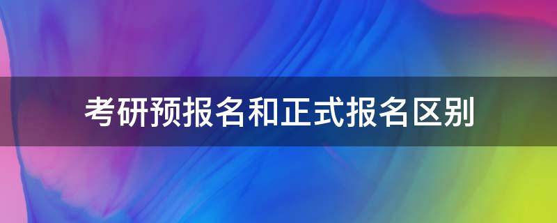 考研预报名和正式报名区别 考研预报名和正式报名区别有哪些知乎