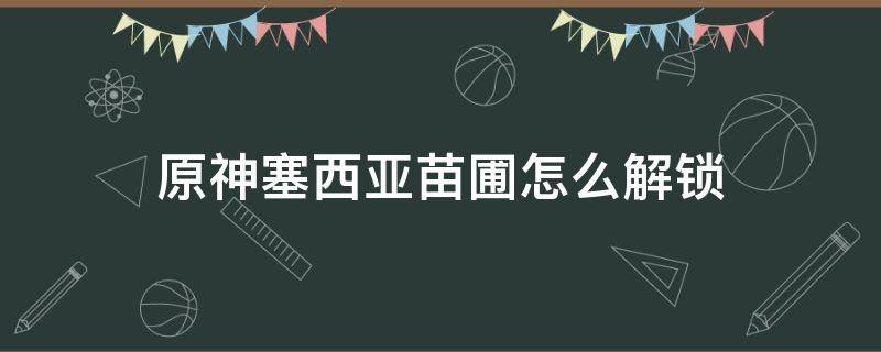 原神塞西亚苗圃怎么解锁 原神塞西莉亚苗圃解锁