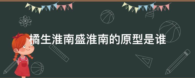 橘生淮南盛淮南的原型是谁（橘生淮南相关的人物是谁）