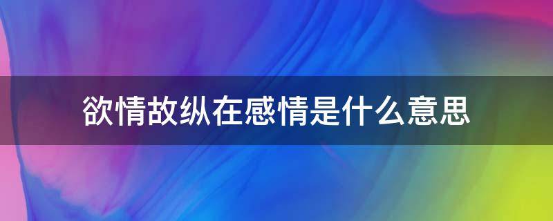 欲情故纵在感情是什么意思（欲情故纵在感情是什么意思青海湖什么时候可以玩）