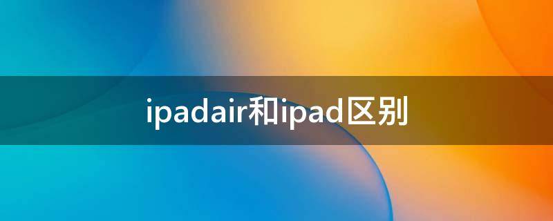 ipadair和ipad区别 ipadair和ipad区别2020