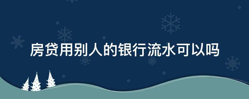 房贷用别人的银行流水可以吗 房贷流水随便哪个银行都可以吗