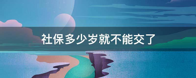 社保多少岁就不能交了（社保多少岁以后就不能交了）