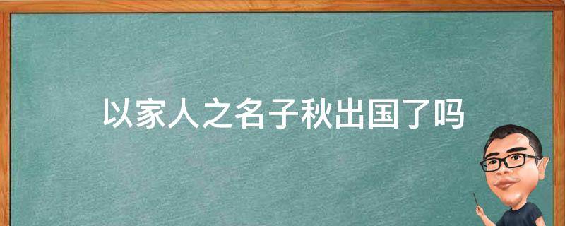 以家人之名子秋出国了吗（以家人之名子秋为什么出国）