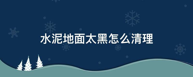 水泥地面太黑怎么清理（水泥地面黑黑的怎么去除）