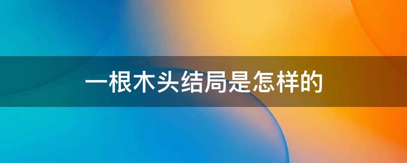 一根木头结局是怎样的 一根木头结局男女主在一起了吗