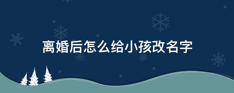 离婚后怎么给小孩改名字 离婚后如何给孩子改名字