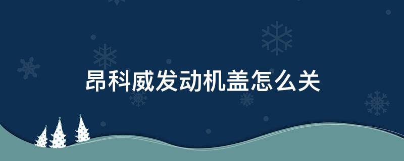 昂科威发动机盖怎么关 昂科威引擎盖怎么关