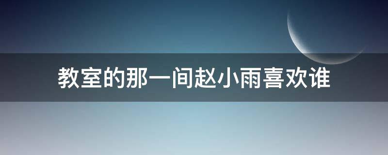 教室的那一间赵小雨喜欢谁（教室里的那一间赵小雨喜欢谁）