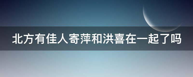 北方有佳人寄萍和洪喜在一起了吗 北方有佳人寄萍跟谁走到一起了