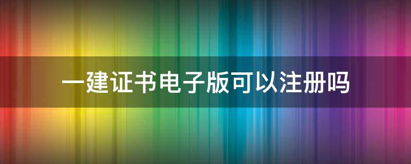 一建证书电子版可以注册吗 一建注册证书是电子证书吗