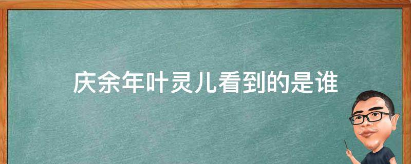 庆余年叶灵儿看到的是谁（庆余年叶灵儿见到的人是谁）