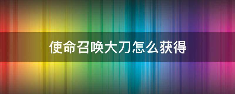 使命召唤大刀怎么获得（使命召唤里的大刀怎么获得）