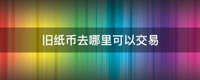 旧纸币去哪里可以交易（旧纸币怎么卖）