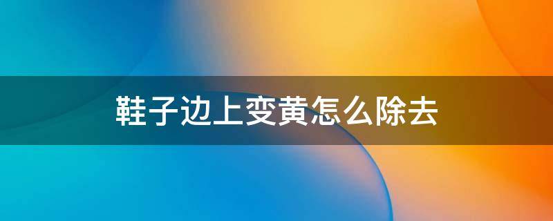 鞋子边上变黄怎么除去 鞋子边上发黄怎么洗掉