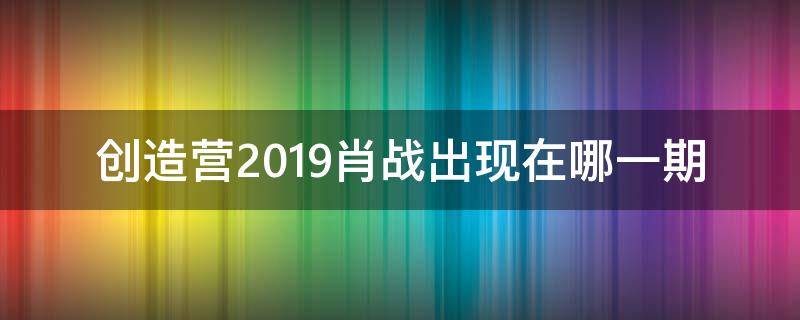 创造营2019肖战出现在哪一期 创造营2019肖战是哪一期出现