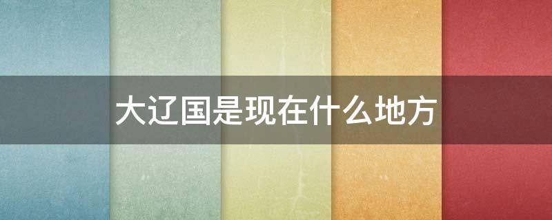 大辽国是现在什么地方 大辽国是现在的哪个地方